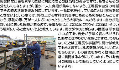 突発的な仕事も素早く柔軟に対応できるのは当社の強みですね。もちろんその分忙しくもなりますが、誰か一人に負担が集中しないよう、工場長や自分の判断でその時の状況を読み対応しています。一番に気を付けていることは「事故を起こさない」という事です。持ち上げる材料は何百キロもあるものがほとんどですから、移動の際、万が一人にぶつかったりしたら大事故につながります。自分が危ない目にあった経験があるので、後輩が同じような状況になりそうな時は「そういう場所にいると危ないぞ」と教えています。周りがやりたがらない面倒な形や細かい加工を、自分が手早く終わらせられた時などはやりがいを感じますね。わからないことは工場長や事務所に聞けば教えてもらえますし、札の数値がおかしいこともあります。その確認もかねて疑問点は常に質問するようにしています。それを自分の知識として吸収していくようにしていますね。