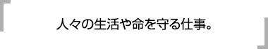 人々の生活や命を守る仕事。