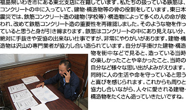 福島県いわき市にある東北支店に在籍しています。私たちの扱っている鉄筋は、コンクリートの中に入っていて、建物・構造物等の骨の役割をしています。東日本震災では、鉄筋コンクリート造の建物（学校等）・構造物によって多くの人の命が救われ、改めて鉄筋コンクリート造の重要性を再確認しました。そのような物を作っていると思うと身が引き締まります。鉄筋はコンクリートの中にあり見えない分、絶対に手抜きや妥協の出来ない仕事ですが、非常にやりがいがあります。建物・構造物は沢山の専門業者が協力し合い造られています。自分が手掛けた建物・構造物を街中などで見ると、造っている当時の楽しかったことや辛かったこと、当時の自分など様々な思い出がよみがえります。同時に人の生活や命を守っていると思うと喜びを感じられます。これからも周りと協力し合いながら、人々に愛される建物・構造物をたくさん造っていきたいですね。